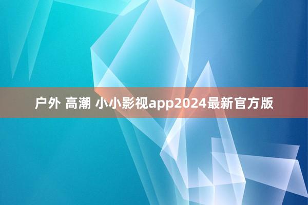 户外 高潮 小小影视app2024最新官方版