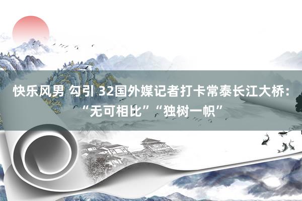 快乐风男 勾引 32国外媒记者打卡常泰长江大桥：“无可相比”“独树一帜”