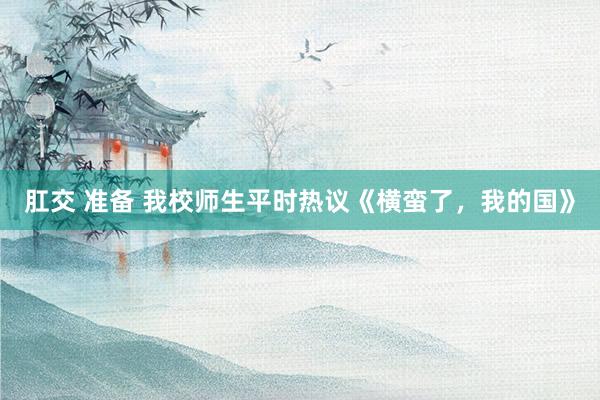 肛交 准备 我校师生平时热议《横蛮了，我的国》